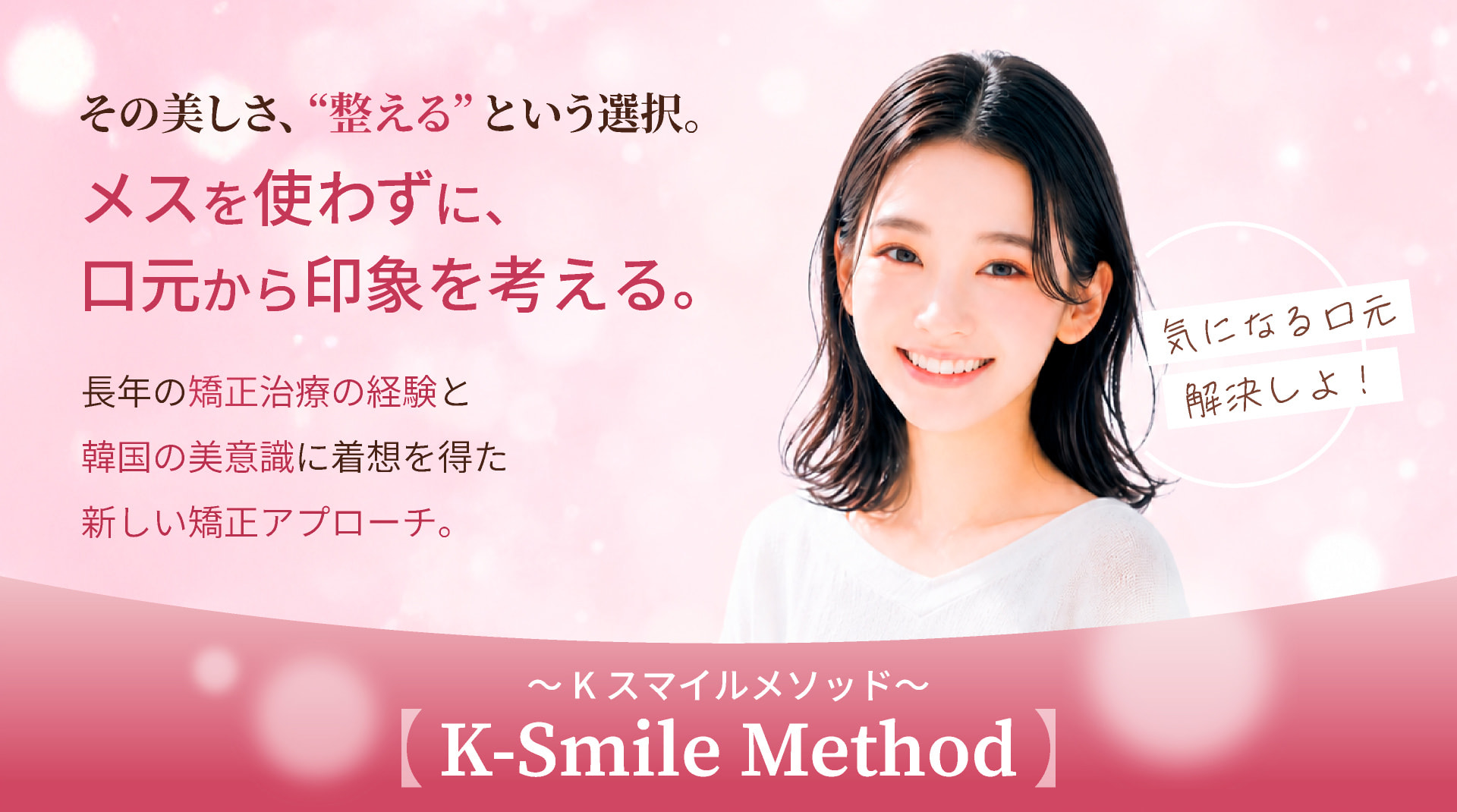 その美しさ、“整える”という選択。メスを使わずに、口元から印象を考える。長年の矯正治療の経験と韓国の美意識に着想を得た新しい矯正アプローチ。【K-Smile Method】～Kスマイル・メソッド～ 歯並びだけでなく、顔全体との調和へ。